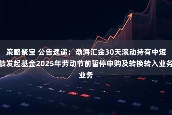 策略聚宝 公告速递：渤海汇金30天滚动持有中短债发起基金2025年劳动节前暂停申购及转换转入业务