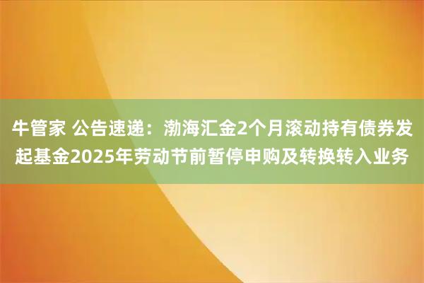 牛管家 公告速递：渤海汇金2个月滚动持有债券发起基金2025年劳动节前暂停申购及转换转入业务