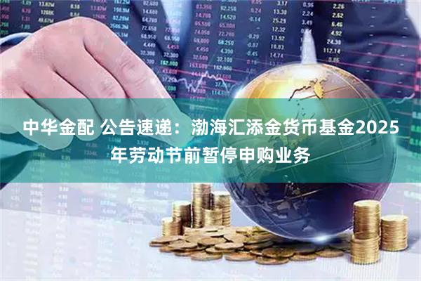 中华金配 公告速递：渤海汇添金货币基金2025年劳动节前暂停申购业务