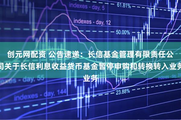 创元网配资 公告速递：长信基金管理有限责任公司关于长信利息收益货币基金暂停申购和转换转入业务