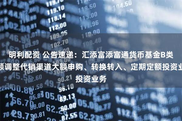 明利配资 公告速递：汇添富添富通货币基金B类份额调整代销渠道大额申购、转换转入、定期定额投资业务