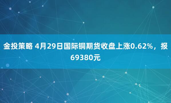 金投策略 4月29日国际铜期货收盘上涨0.62%，报69380元