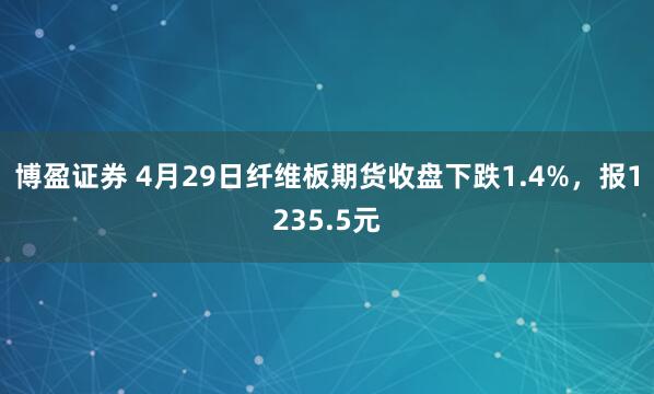 博盈证券 4月29日纤维板期货收盘下跌1.4%，报1235.5元