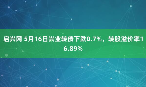 启兴网 5月16日兴业转债下跌0.7%，转股溢价率16.89%