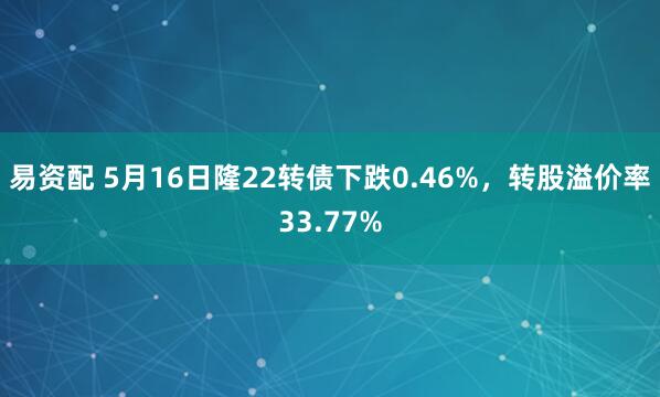 易资配 5月16日隆22转债下跌0.46%，转股溢价率33.77%