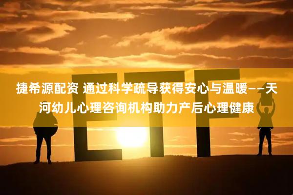 捷希源配资 通过科学疏导获得安心与温暖——天河幼儿心理咨询机构助力产后心理健康