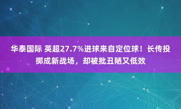 华泰国际 英超27.7%进球来自定位球！长传投掷成新战场，却被批丑陋又低效
