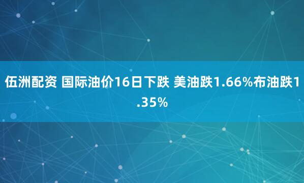 伍洲配资 国际油价16日下跌 美油跌1.66%布油跌1.35%