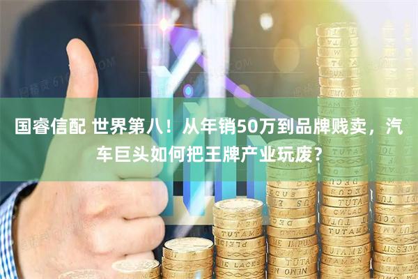 国睿信配 世界第八！从年销50万到品牌贱卖，汽车巨头如何把王牌产业玩废？