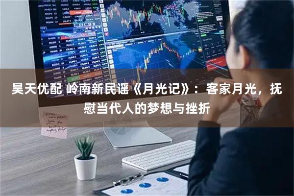 昊天优配 岭南新民谣《月光记》：客家月光，抚慰当代人的梦想与挫折