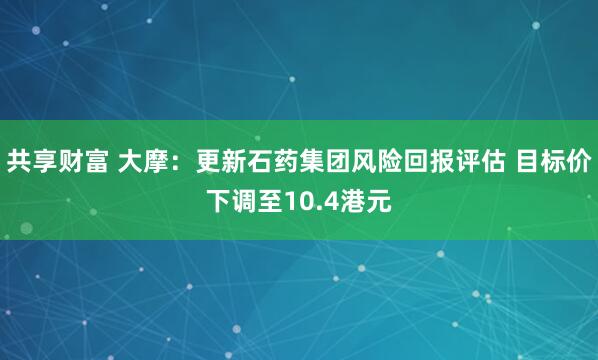 共享财富 大摩：更新石药集团风险回报评估 目标价下调至10.4港元