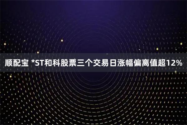 顺配宝 *ST和科股票三个交易日涨幅偏离值超12%