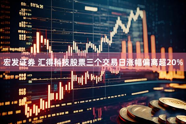 宏发证券 汇得科技股票三个交易日涨幅偏离超20%