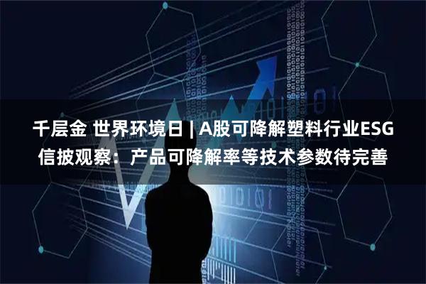 千层金 世界环境日 | A股可降解塑料行业ESG信披观察：产品可降解率等技术参数待完善