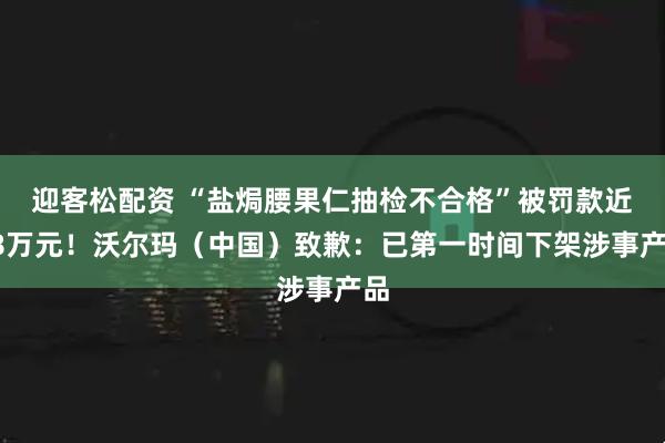 迎客松配资 “盐焗腰果仁抽检不合格”被罚款近28万元！沃尔玛（中国）致歉：已第一时间下架涉事产品
