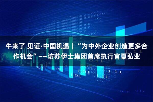 牛来了 见证·中国机遇｜“为中外企业创造更多合作机会”——访苏伊士集团首席执行官夏弘业