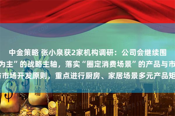 中金策略 张小泉获2家机构调研：公司会继续围绕“刃具以及金属制品为主”的战略主轴，落实“圈定消费场景”的产品与市场开发原则，重点进行厨房、家居场景多元产品矩阵的布局（附调研问答）