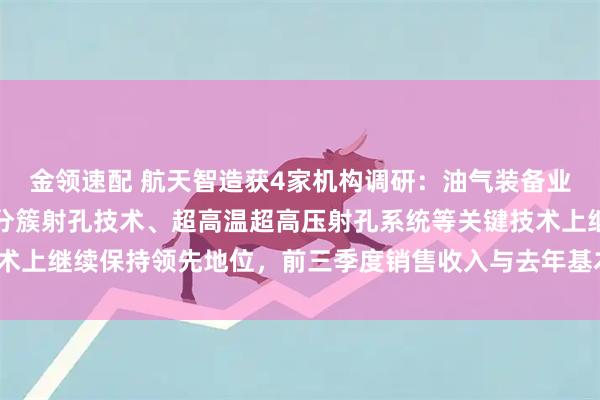 金领速配 航天智造获4家机构调研：油气装备业务方面，公司在页岩气分簇射孔技术、超高温超高压射孔系统等关键技术上继续保持领先地位，前三季度销售收入与去年基本持平（附调研问答）