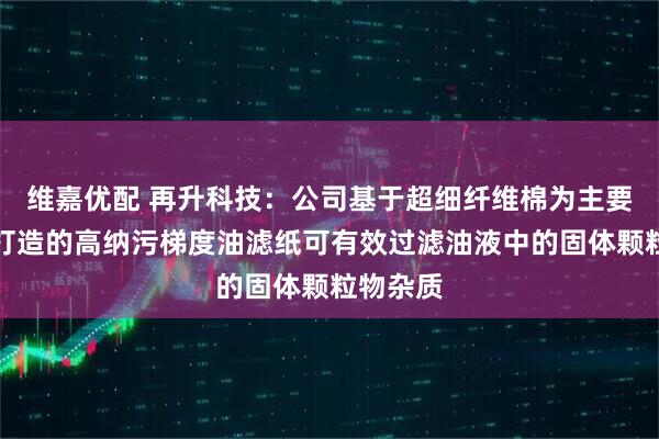 维嘉优配 再升科技：公司基于超细纤维棉为主要原材料打造的高纳污梯度油滤纸可有效过滤油液中的固体颗粒物杂质