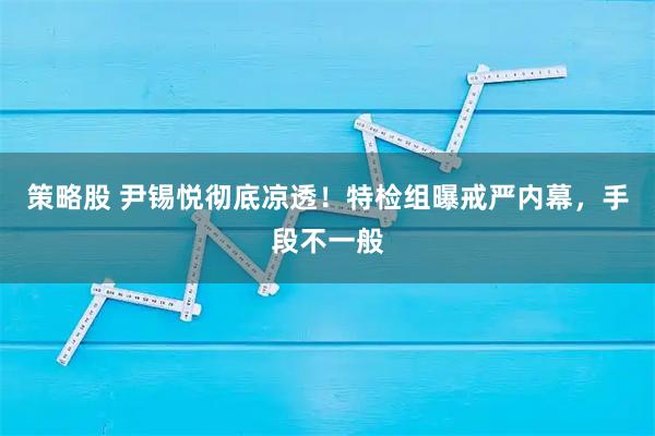 策略股 尹锡悦彻底凉透！特检组曝戒严内幕，手段不一般