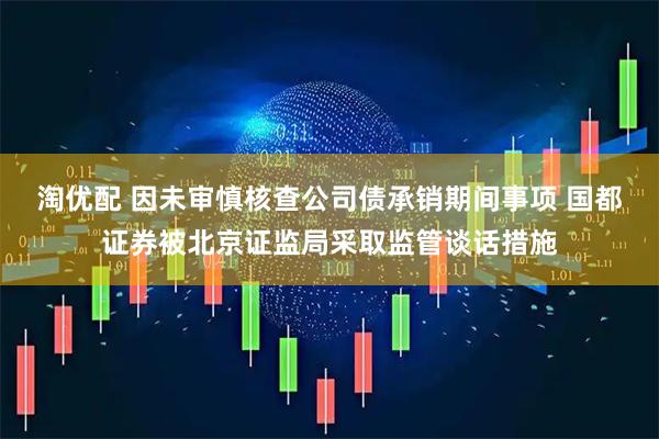 淘优配 因未审慎核查公司债承销期间事项 国都证券被北京证监局采取监管谈话措施