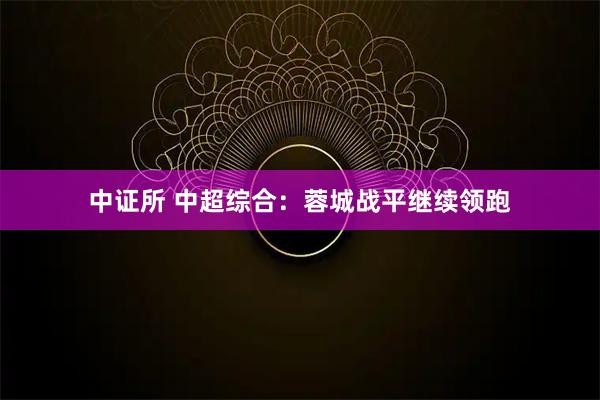 中证所 中超综合：蓉城战平继续领跑