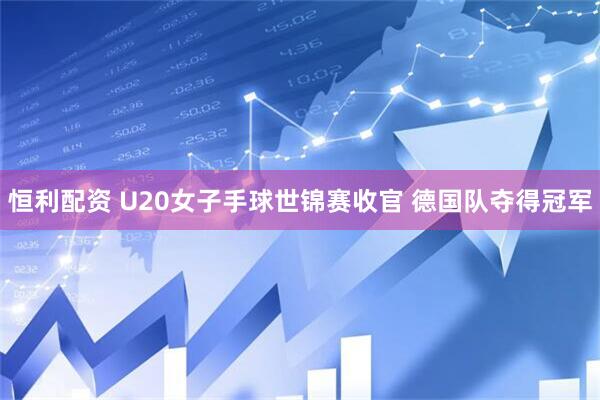 恒利配资 U20女子手球世锦赛收官 德国队夺得冠军