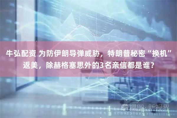 牛弘配资 为防伊朗导弹威胁，特朗普秘密“换机”返美，除赫格塞思外的3名亲信都是谁？